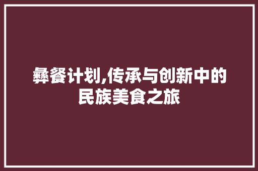 彝餐计划,传承与创新中的民族美食之旅