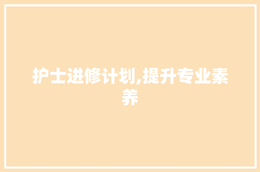 护士进修计划,提升专业素养，助力医疗服务质量