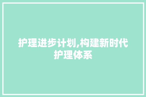 护理进步计划,构建新时代护理体系，提升患者护理质量
