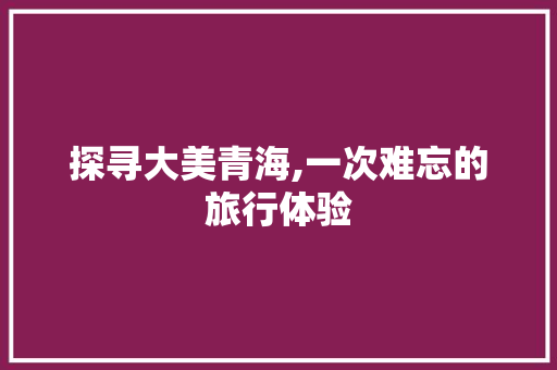 探寻大美青海,一次难忘的旅行体验