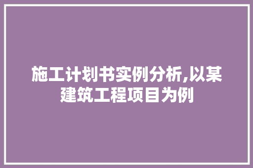 施工计划书实例分析,以某建筑工程项目为例