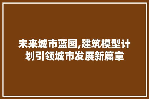 未来城市蓝图,建筑模型计划引领城市发展新篇章