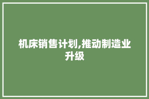 机床销售计划,推动制造业升级，助力我国工业高质量发展