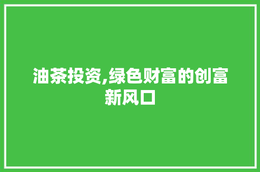 油茶投资,绿色财富的创富新风口