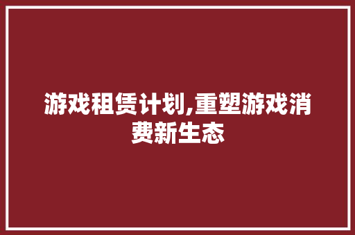 游戏租赁计划,重塑游戏消费新生态，引领潮流风向标