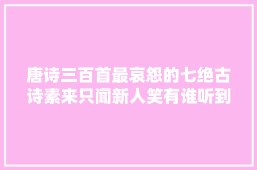 唐诗三百首最哀怨的七绝古诗素来只闻新人笑有谁听到旧人哭