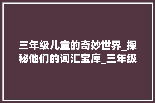 三年级儿童的奇妙世界_探秘他们的词汇宝库_三年级儿童作文词汇积累