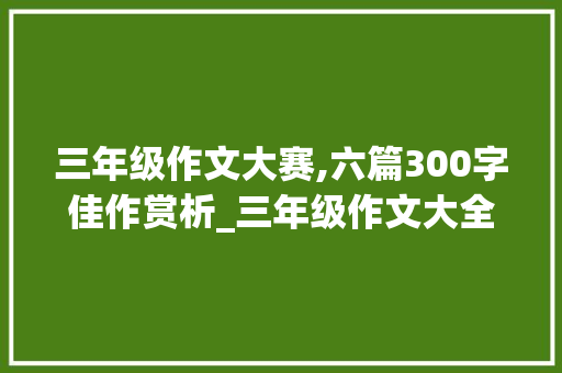 三年级作文大赛,六篇300字佳作赏析_三年级作文大全300字题目6篇