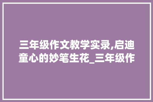 三年级作文教学实录,启迪童心的妙笔生花_三年级作文教学实录