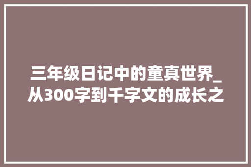 三年级日记中的童真世界_从300字到千字文的成长之旅_免费三年级300字日记作文