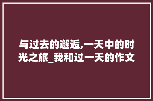 与过去的邂逅,一天中的时光之旅_我和过一天的作文怎么写