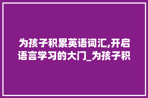 为孩子积累英语词汇,开启语言学习的大门_为孩子积累英语词汇怎么说