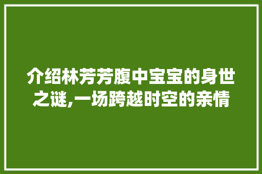 介绍林芳芳腹中宝宝的身世之谜,一场跨越时空的亲情纠葛_林芳芳怀的孩子是谁的呢