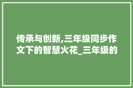 传承与创新,三年级同步作文下的智慧火花_三年级的同步作文下册