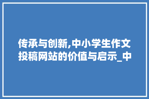 传承与创新,中小学生作文投稿网站的价值与启示_中小学生作文投稿网站