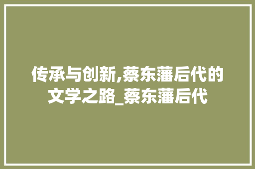 传承与创新,蔡东藩后代的文学之路_蔡东藩后代