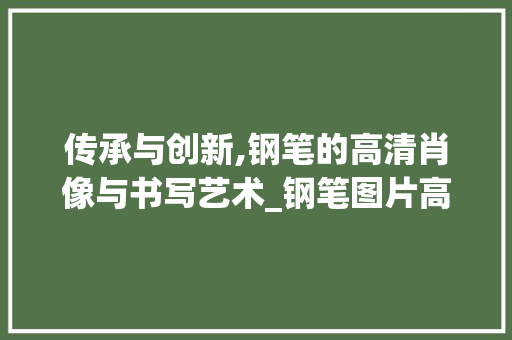 传承与创新,钢笔的高清肖像与书写艺术_钢笔图片高清图