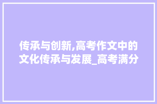 传承与创新,高考作文中的文化传承与发展_高考满分作文精选范文与介绍