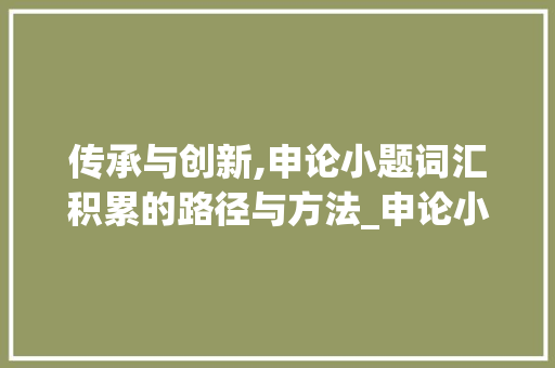 传承与创新,申论小题词汇积累的路径与方法_申论小题词汇积累