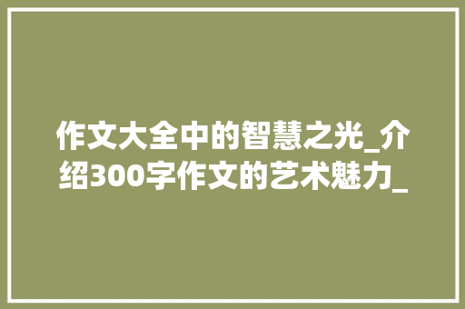 作文大全中的智慧之光_介绍300字作文的艺术魅力_作文大全300字十篇