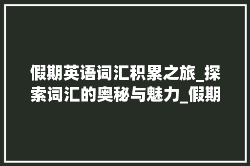 假期英语词汇积累之旅_探索词汇的奥秘与魅力_假期英语词汇积累表格式