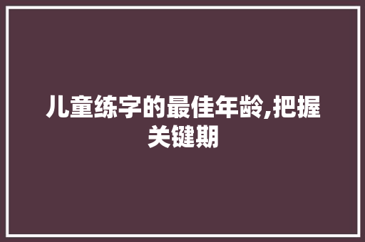 儿童练字的最佳年龄,把握关键期，助力孩子书写成长_儿童练字的最佳年龄