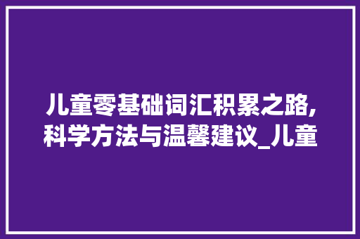 儿童零基础词汇积累之路,科学方法与温馨建议_儿童零基础如何积累词汇