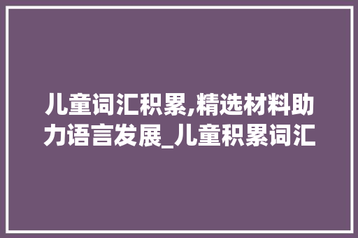 儿童词汇积累,精选材料助力语言发展_儿童积累词汇买什么材料