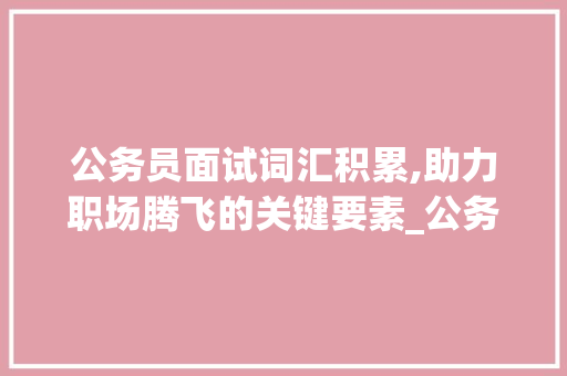 公务员面试词汇积累,助力职场腾飞的关键要素_公务员面试词汇积累