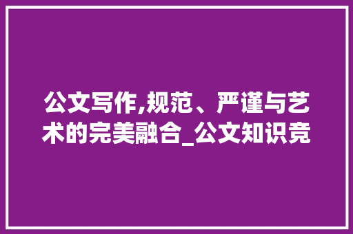 公文写作,规范、严谨与艺术的完美融合_公文知识竞赛题目