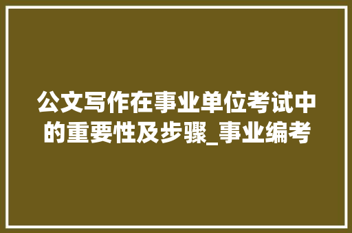 公文写作在事业单位考试中的重要性及步骤_事业编考试公文写作