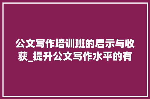 公文写作培训班的启示与收获_提升公文写作水平的有效途径_公文写作培训班培训内容