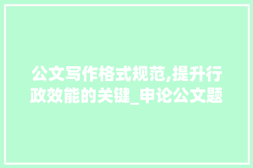 公文写作格式规范,提升行政效能的关键_申论公文题格式汇总图片