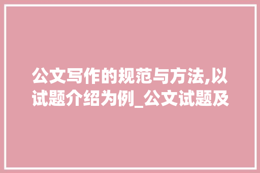 公文写作的规范与方法,以试题介绍为例_公文试题及答案及介绍