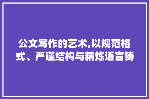 公文写作的艺术,以规范格式、严谨结构与精炼语言铸就高效沟通_各类公文的写作范文大全集