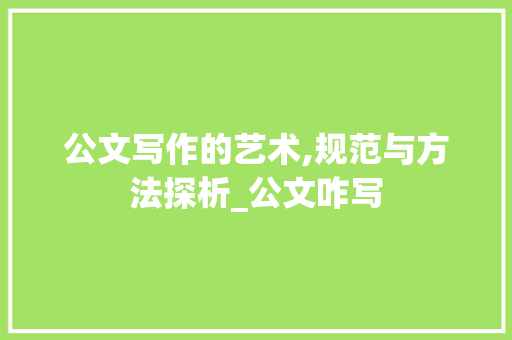 公文写作的艺术,规范与方法探析_公文咋写