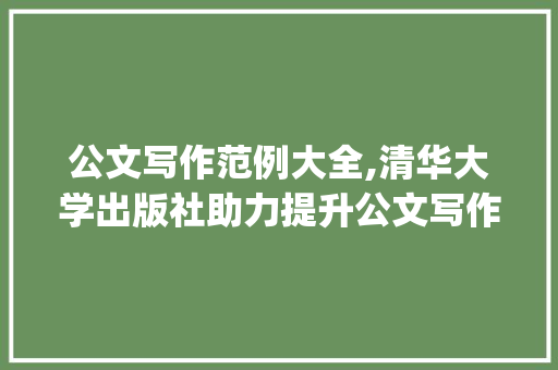 公文写作范例大全,清华大学出版社助力提升公文写作水平_公文写作范例大全清华大学出版社