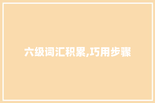 六级词汇积累,巧用步骤，高效提升_六级怎样积累词汇