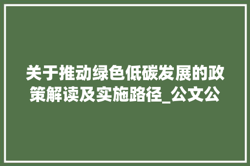 关于推动绿色低碳发展的政策解读及实施路径_公文公告的格式及范文