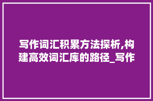 写作词汇积累方法探析,构建高效词汇库的路径_写作词汇积累方法分析题