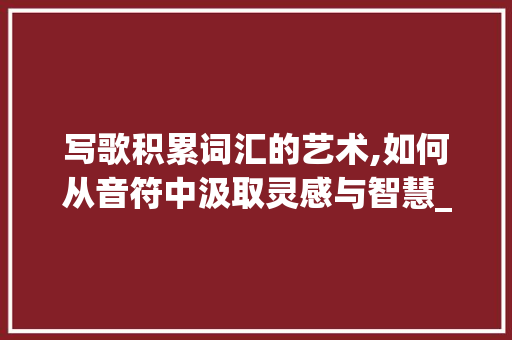 写歌积累词汇的艺术,如何从音符中汲取灵感与智慧_写歌积累词汇有哪些