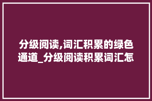 分级阅读,词汇积累的绿色通道_分级阅读积累词汇怎么做