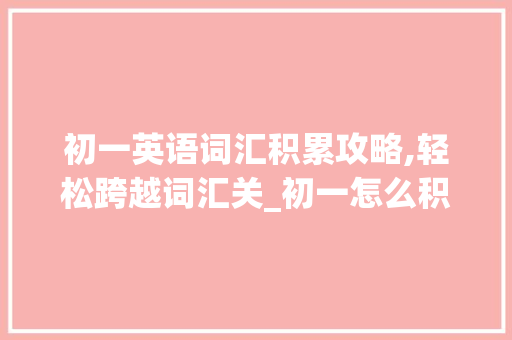 初一英语词汇积累攻略,轻松跨越词汇关_初一怎么积累英语词汇