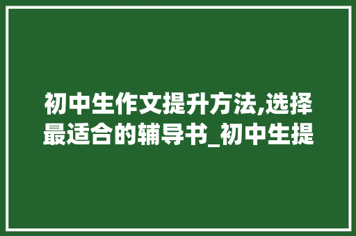 初中生作文提升方法,选择最适合的辅导书_初中生提升作文最好买哪本书