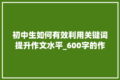 初中生如何有效利用关键词提升作文水平_600字的作文初中作文