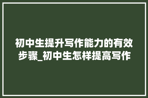 初中生提升写作能力的有效步骤_初中生怎样提高写作能力