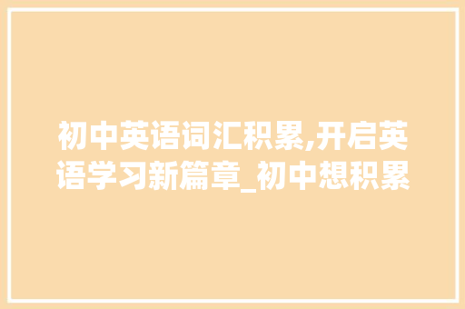 初中英语词汇积累,开启英语学习新篇章_初中想积累英语词汇量