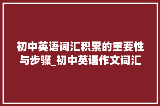 初中英语词汇积累的重要性与步骤_初中英语作文词汇积累