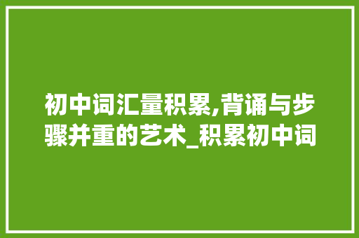 初中词汇量积累,背诵与步骤并重的艺术_积累初中词汇量需要背吗