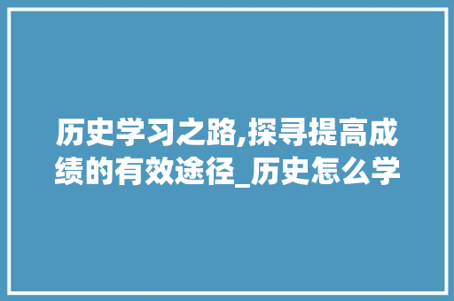 历史学习之路,探寻提高成绩的有效途径_历史怎么学才能提高成绩